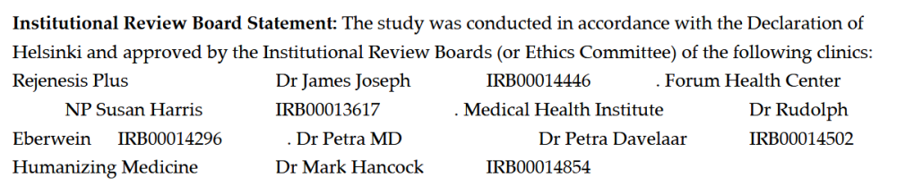 Institutional Review Board Statement: The study was conducted in accordance with the Declaration of
Helsinki and approved by the Institutional Review Boards (or Ethics Committee) of the following clinics:
Rejenesis Plus Dr James Joseph IRB00014446 . Forum Health Center
 NP Susan Harris IRB00013617 . Medical Health Institute Dr Rudolph
Eberwein IRB00014296 . Dr Petra MD Dr Petra Davelaar IRB00014502 .
Humanizing Medicine Dr Mark Hancock IRB00014854 